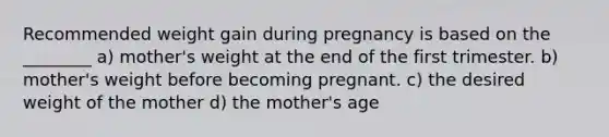 Recommended weight gain during pregnancy is based on the ________ a) mother's weight at the end of the first trimester. b) mother's weight before becoming pregnant. c) the desired weight of the mother d) the mother's age