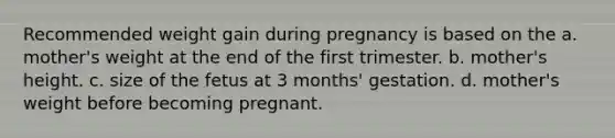 Recommended weight gain during pregnancy is based on the a. mother's weight at the end of the first trimester. b. mother's height. c. size of the fetus at 3 months' gestation. d. mother's weight before becoming pregnant.