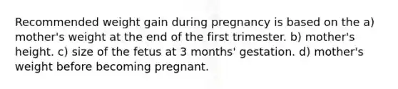 Recommended weight gain during pregnancy is based on the a) mother's weight at the end of the first trimester. b) mother's height. c) size of the fetus at 3 months' gestation. d) mother's weight before becoming pregnant.