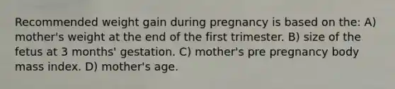 Recommended weight gain during pregnancy is based on the: A) mother's weight at the end of the first trimester. B) size of the fetus at 3 months' gestation. C) mother's pre pregnancy body mass index. D) mother's age.