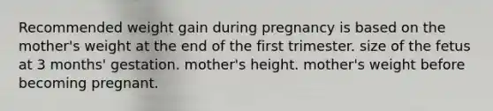 Recommended weight gain during pregnancy is based on the mother's weight at the end of the first trimester. size of the fetus at 3 months' gestation. mother's height. mother's weight before becoming pregnant.