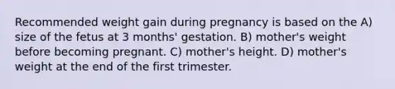 Recommended weight gain during pregnancy is based on the A) size of the fetus at 3 months' gestation. B) mother's weight before becoming pregnant. C) mother's height. D) mother's weight at the end of the first trimester.