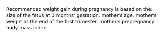 Recommended weight gain during pregnancy is based on the: size of the fetus at 3 months' gestation. mother's age. mother's weight at the end of the first trimester. mother's prepregnancy body mass index.