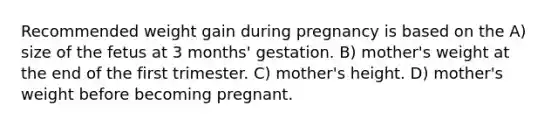 Recommended weight gain during pregnancy is based on the A) size of the fetus at 3 months' gestation. B) mother's weight at the end of the first trimester. C) mother's height. D) mother's weight before becoming pregnant.