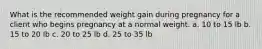 What is the recommended weight gain during pregnancy for a client who begins pregnancy at a normal weight. a. 10 to 15 lb b. 15 to 20 lb c. 20 to 25 lb d. 25 to 35 lb