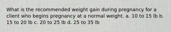 What is the recommended weight gain during pregnancy for a client who begins pregnancy at a normal weight. a. 10 to 15 lb b. 15 to 20 lb c. 20 to 25 lb d. 25 to 35 lb