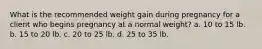 What is the recommended weight gain during pregnancy for a client who begins pregnancy at a normal weight? a. 10 to 15 lb. b. 15 to 20 lb. c. 20 to 25 lb. d. 25 to 35 lb.