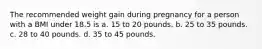 The recommended weight gain during pregnancy for a person with a BMI under 18.5 is a. 15 to 20 pounds. b. 25 to 35 pounds. c. 28 to 40 pounds. d. 35 to 45 pounds.