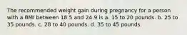 The recommended weight gain during pregnancy for a person with a BMI between 18.5 and 24.9 is a. 15 to 20 pounds. b. 25 to 35 pounds. c. 28 to 40 pounds. d. 35 to 45 pounds.