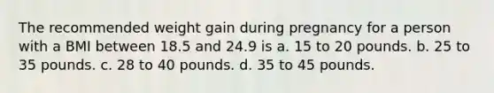 The recommended weight gain during pregnancy for a person with a BMI between 18.5 and 24.9 is a. 15 to 20 pounds. b. 25 to 35 pounds. c. 28 to 40 pounds. d. 35 to 45 pounds.