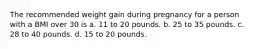 The recommended weight gain during pregnancy for a person with a BMI over 30 is a. 11 to 20 pounds. b. 25 to 35 pounds. c. 28 to 40 pounds. d. 15 to 20 pounds.