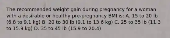 The recommended weight gain during pregnancy for a woman with a desirable or healthy pre-pregnancy BMI is: A. 15 to 20 lb (6.8 to 9.1 kg) B. 20 to 30 lb (9.1 to 13.6 kg) C. 25 to 35 lb (11.3 to 15.9 kg) D. 35 to 45 lb (15.9 to 20.4)