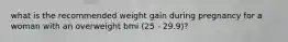 what is the recommended weight gain during pregnancy for a woman with an overweight bmi (25 - 29.9)?