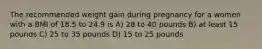 The recommended weight gain during pregnancy for a women with a BMI of 18.5 to 24.9 is A) 28 to 40 pounds B) at least 15 pounds C) 25 to 35 pounds D) 15 to 25 pounds