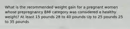 What is the recommended weight gain for a pregnant women whose prepregnancy BMI category was considered a healthy weight? At least 15 pounds 28 to 40 pounds Up to 25 pounds 25 to 35 pounds