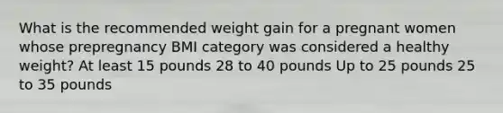 What is the recommended weight gain for a pregnant women whose prepregnancy BMI category was considered a healthy weight? At least 15 pounds 28 to 40 pounds Up to 25 pounds 25 to 35 pounds