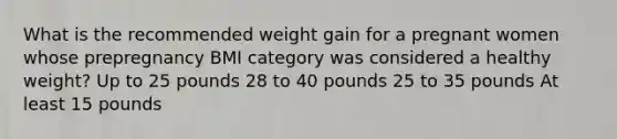 What is the recommended weight gain for a pregnant women whose prepregnancy BMI category was considered a healthy weight? Up to 25 pounds 28 to 40 pounds 25 to 35 pounds At least 15 pounds