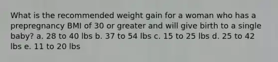 What is the recommended weight gain for a woman who has a prepregnancy BMI of 30 or greater and will give birth to a single baby? a. 28 to 40 lbs b. 37 to 54 lbs c. 15 to 25 lbs d. 25 to 42 lbs e. 11 to 20 lbs