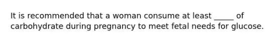 It is recommended that a woman consume at least _____ of carbohydrate during pregnancy to meet fetal needs for glucose.