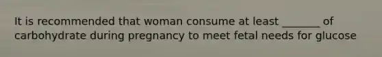 It is recommended that woman consume at least _______ of carbohydrate during pregnancy to meet fetal needs for glucose