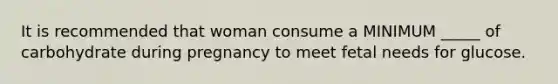 It is recommended that woman consume a MINIMUM _____ of carbohydrate during pregnancy to meet fetal needs for glucose.