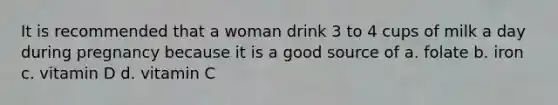 It is recommended that a woman drink 3 to 4 cups of milk a day during pregnancy because it is a good source of a. folate b. iron c. vitamin D d. vitamin C