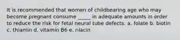 It is recommended that women of childbearing age who may become pregnant consume _____ in adequate amounts in order to reduce the risk for fetal neural tube defects. a. folate b. biotin c. thiamin d. vitamin B6 e. niacin