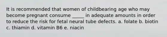 It is recommended that women of childbearing age who may become pregnant consume _____ in adequate amounts in order to reduce the risk for fetal neural tube defects. a. folate b. biotin c. thiamin d. vitamin B6 e. niacin