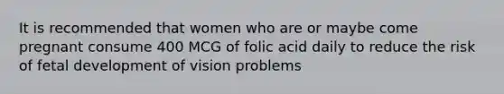 It is recommended that women who are or maybe come pregnant consume 400 MCG of folic acid daily to reduce the risk of <a href='https://www.questionai.com/knowledge/kmyRuaFuMz-fetal-development' class='anchor-knowledge'>fetal development</a> of vision problems