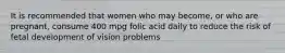 It is recommended that women who may become, or who are pregnant, consume 400 mpg folic acid daily to reduce the risk of fetal development of vision problems