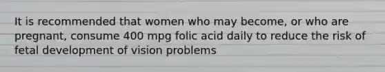 It is recommended that women who may become, or who are pregnant, consume 400 mpg folic acid daily to reduce the risk of fetal development of vision problems