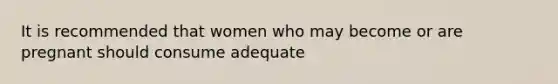 It is recommended that women who may become or are pregnant should consume adequate