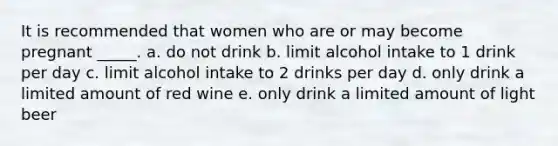 It is recommended that women who are or may become pregnant _____.​ a. ​do not drink b. ​limit alcohol intake to 1 drink per day c. ​limit alcohol intake to 2 drinks per day d. ​only drink a limited amount of red wine e. ​only drink a limited amount of light beer