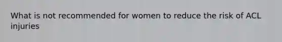 What is not recommended for women to reduce the risk of ACL injuries