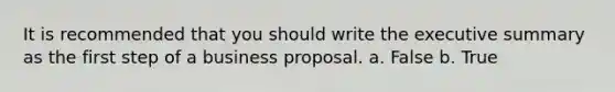 It is recommended that you should write the executive summary as the first step of a business proposal. a. False b. True