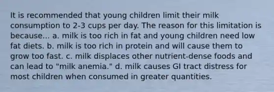 It is recommended that young children limit their milk consumption to 2-3 cups per day. The reason for this limitation is because... a. milk is too rich in fat and young children need low fat diets. b. milk is too rich in protein and will cause them to grow too fast. c. milk displaces other nutrient-dense foods and can lead to "milk anemia." d. milk causes GI tract distress for most children when consumed in greater quantities.