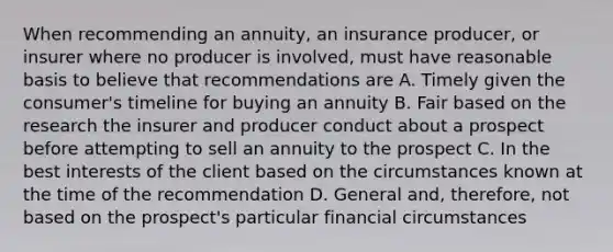 When recommending an annuity, an insurance producer, or insurer where no producer is involved, must have reasonable basis to believe that recommendations are A. Timely given the consumer's timeline for buying an annuity B. Fair based on the research the insurer and producer conduct about a prospect before attempting to sell an annuity to the prospect C. In the best interests of the client based on the circumstances known at the time of the recommendation D. General and, therefore, not based on the prospect's particular financial circumstances