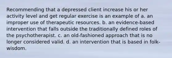 Recommending that a depressed client increase his or her activity level and get regular exercise is an example of a. an improper use of therapeutic resources. b. an evidence-based intervention that falls outside the traditionally defined roles of the psychotherapist. c. an old-fashioned approach that is no longer considered valid. d. an intervention that is based in folk-wisdom.