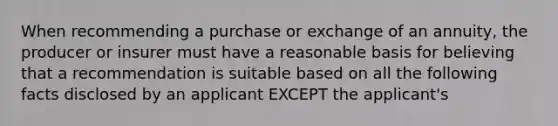 When recommending a purchase or exchange of an annuity, the producer or insurer must have a reasonable basis for believing that a recommendation is suitable based on all the following facts disclosed by an applicant EXCEPT the applicant's