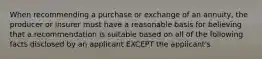 When recommending a purchase or exchange of an annuity, the producer or insurer must have a reasonable basis for believing that a recommendation is suitable based on all of the following facts disclosed by an applicant EXCEPT the applicant's