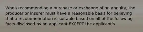 When recommending a purchase or exchange of an annuity, the producer or insurer must have a reasonable basis for believing that a recommendation is suitable based on all of the following facts disclosed by an applicant EXCEPT the applicant's