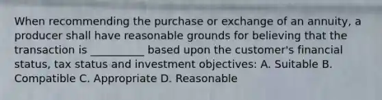 When recommending the purchase or exchange of an annuity, a producer shall have reasonable grounds for believing that the transaction is __________ based upon the customer's financial status, tax status and investment objectives: A. Suitable B. Compatible C. Appropriate D. Reasonable