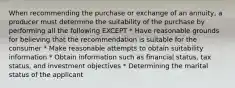 When recommending the purchase or exchange of an annuity, a producer must determine the suitability of the purchase by performing all the following EXCEPT * Have reasonable grounds for believing that the recommendation is suitable for the consumer * Make reasonable attempts to obtain suitability information * Obtain information such as financial status, tax status, and investment objectives * Determining the marital status of the applicant