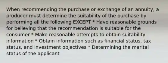 When recommending the purchase or exchange of an annuity, a producer must determine the suitability of the purchase by performing all the following EXCEPT * Have reasonable grounds for believing that the recommendation is suitable for the consumer * Make reasonable attempts to obtain suitability information * Obtain information such as financial status, tax status, and investment objectives * Determining the marital status of the applicant