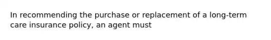 In recommending the purchase or replacement of a long-term care insurance policy, an agent must