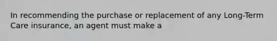 In recommending the purchase or replacement of any Long-Term Care insurance, an agent must make a