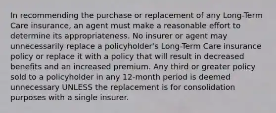 In recommending the purchase or replacement of any Long-Term Care insurance, an agent must make a reasonable effort to determine its appropriateness. No insurer or agent may unnecessarily replace a policyholder's Long-Term Care insurance policy or replace it with a policy that will result in decreased benefits and an increased premium. Any third or greater policy sold to a policyholder in any 12-month period is deemed unnecessary UNLESS the replacement is for consolidation purposes with a single insurer.