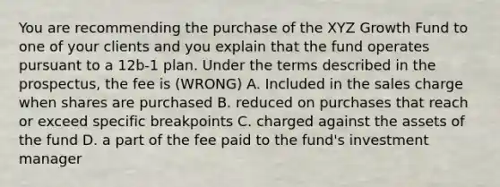 You are recommending the purchase of the XYZ Growth Fund to one of your clients and you explain that the fund operates pursuant to a 12b-1 plan. Under the terms described in the prospectus, the fee is (WRONG) A. Included in the sales charge when shares are purchased B. reduced on purchases that reach or exceed specific breakpoints C. charged against the assets of the fund D. a part of the fee paid to the fund's investment manager