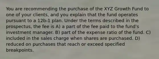 You are recommending the purchase of the XYZ Growth Fund to one of your clients, and you explain that the fund operates pursuant to a 12b-1 plan. Under the terms described in the prospectus, the fee is A) a part of the fee paid to the fund's investment manager. B) part of the expense ratio of the fund. C) included in the sales charge when shares are purchased. D) reduced on purchases that reach or exceed specified breakpoints.