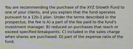 You are recommending the purchase of the XYZ Growth Fund to one of your clients, and you explain that the fund operates pursuant to a 12b-1 plan. Under the terms described in the prospectus, the fee is A) a part of the fee paid to the fund's investment manager. B) reduced on purchases that reach or exceed specified breakpoints. C) included in the sales charge when shares are purchased. D) part of the expense ratio of the fund.